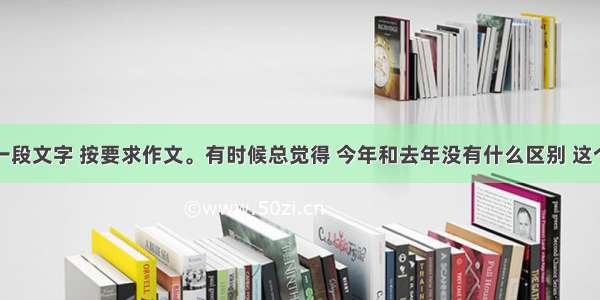 阅读下面一段文字 按要求作文。有时候总觉得 今年和去年没有什么区别 这个星期和上