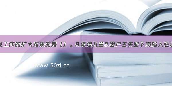 以下属于社会工作的扩大对象的是（）。A.流浪儿童B.因户主失业下岗陷入经济困境的家庭