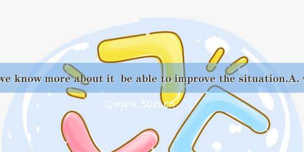 It’s not until we know more about it  be able to improve the situation.A. will weB. we wil