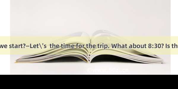 —When shall we start?—Let\'s  the time for the trip. What about 8:30? Is that all right? A.