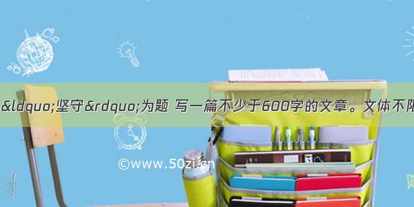 作文（30分）请以“坚守”为题 写一篇不少于600字的文章。文体不限（诗歌除外） 要