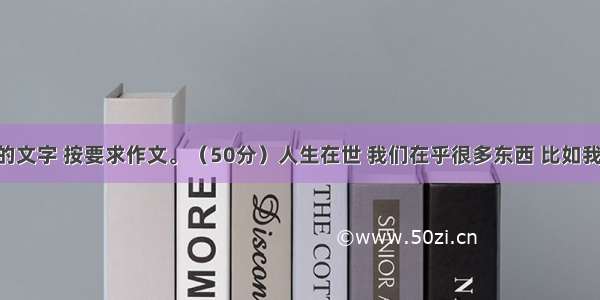 阅读下面的文字 按要求作文。（50分）人生在世 我们在乎很多东西 比如我们的父母 