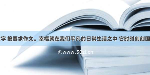 阅读下列文字 按要求作文。幸福就在我们平凡的日常生活之中 它时时刻刻围绕在你我的