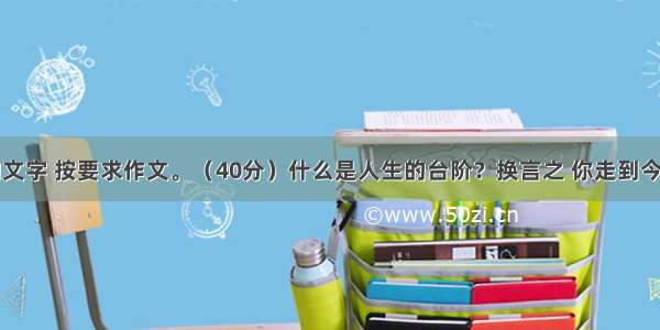 阅读下面的文字 按要求作文。（40分）什么是人生的台阶？换言之 你走到今天的人生高