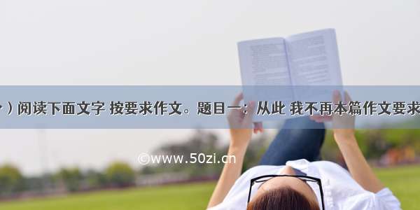 作文（50分）阅读下面文字 按要求作文。题目一：从此 我不再本篇作文要求如下：①结