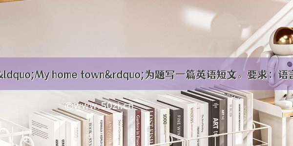 根据中文提示 以&ldquo;My home town&rdquo;为题写一篇英语短文。要求：语言流畅 条理清晰 