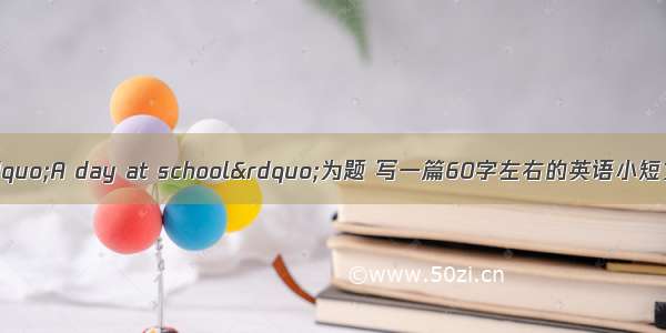 书面表达请以&ldquo;A day at school&rdquo;为题 写一篇60字左右的英语小短文 介绍你们丰富