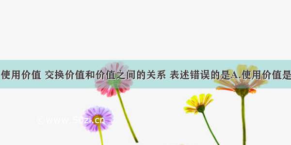 单选题关于使用价值 交换价值和价值之间的关系 表述错误的是A.使用价值是交换价值和