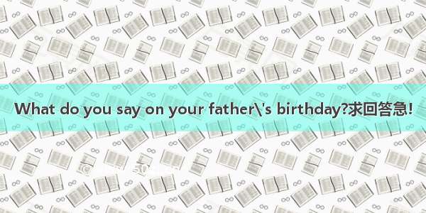 What do you say on your father\'s birthday?求回答急!