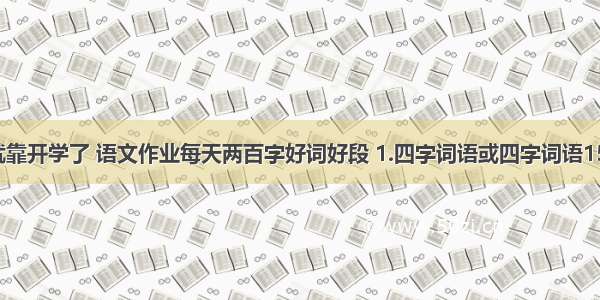 还有三天就靠开学了 语文作业每天两百字好词好段 1.四字词语或四字词语1500个.2.各