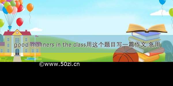 good manners in the class用这个题目写一篇作文 急用