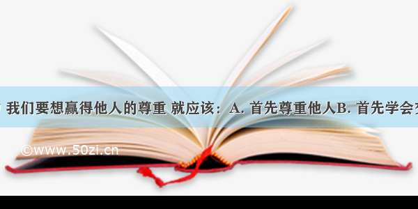 在生活中 我们要想赢得他人的尊重 就应该：A. 首先尊重他人B. 首先学会交往 拉好