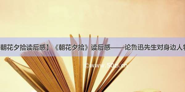 【鲁迅朝花夕拾读后感】《朝花夕拾》读后感——论鲁迅先生对身边人物的情感