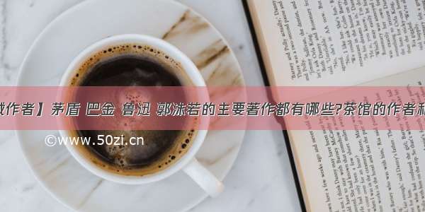 【围城作者】茅盾 巴金 鲁迅 郭沫若的主要著作都有哪些?茶馆的作者和围城...