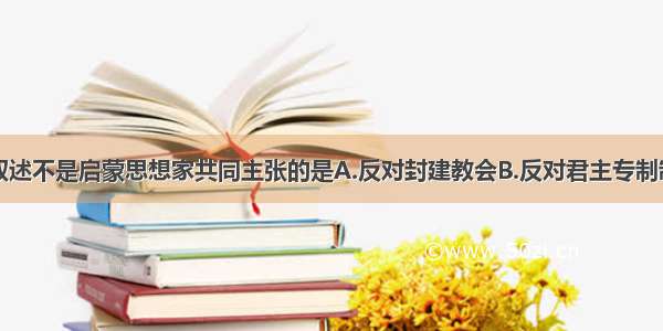 单选题下列叙述不是启蒙思想家共同主张的是A.反对封建教会B.反对君主专制制度C.倡导人