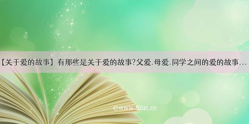 【关于爱的故事】有那些是关于爱的故事?父爱.母爱.同学之间的爱的故事...