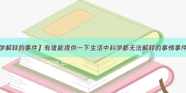 【无法用科学解释的事件】有谁能提供一下生活中科学都无法解释的事情事件?就是那种很