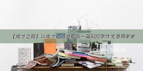 【成才之路】以成才之路为题写一篇600字作文急用谢谢