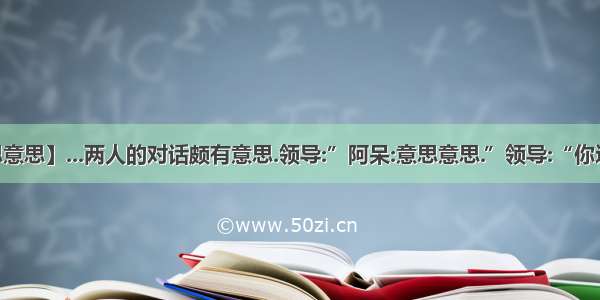 【意思意思】...两人的对话颇有意思.领导:”阿呆:意思意思.”领导:“你这就不...