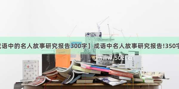 【成语中的名人故事研究报告300字】成语中名人故事研究报告!350字以上