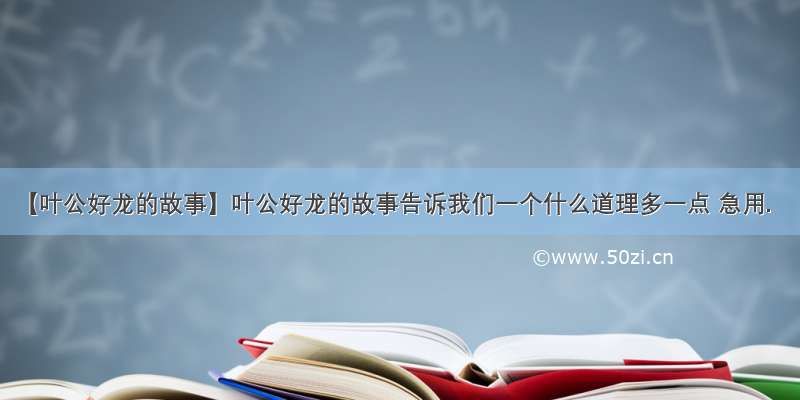 【叶公好龙的故事】叶公好龙的故事告诉我们一个什么道理多一点 急用.