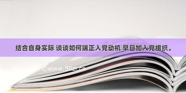 结合自身实际 谈谈如何端正入党动机 早日加入党组织。