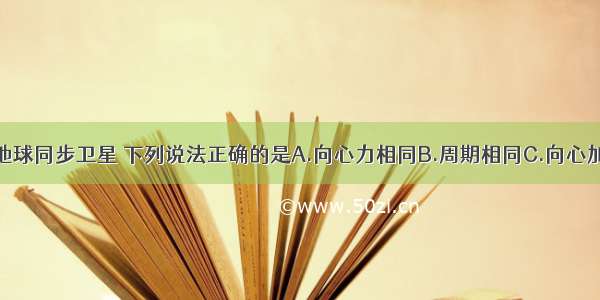 关于所有的地球同步卫星 下列说法正确的是A.向心力相同B.周期相同C.向心加速度相同D.