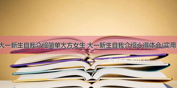 最新大一新生自我介绍简单大方女生 大一新生自我介绍心得体会(实用11篇)